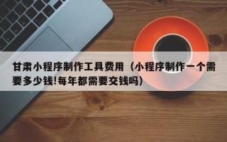五家渠甘肃小程序制作工具费用（小程序制作一个需要多少钱!每年都需要交钱吗）