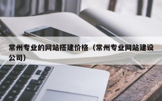 五家渠常州专业的网站搭建价格（常州专业网站建设公司）