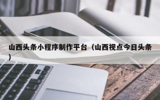 五家渠山西头条小程序制作平台（山西视点今日头条）